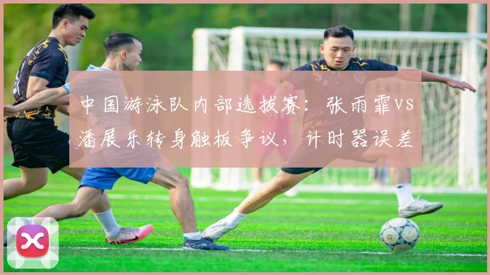 中国游泳队内部选拔赛：张雨霏vs潘展乐转身触板争议，计时器误差达0.05秒