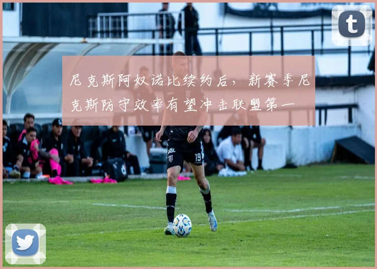 尼克斯阿奴诺比续约后，新赛季尼克斯防守效率有望冲击联盟第一