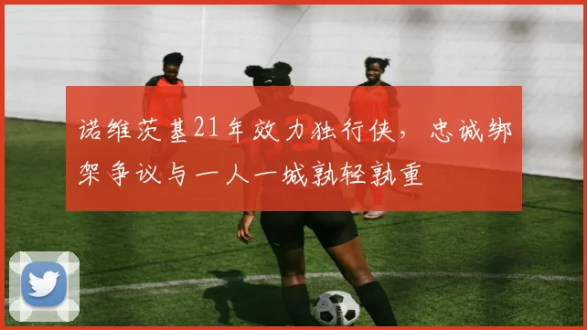 诺维茨基21年效力独行侠，忠诚绑架争议与一人一城孰轻孰重