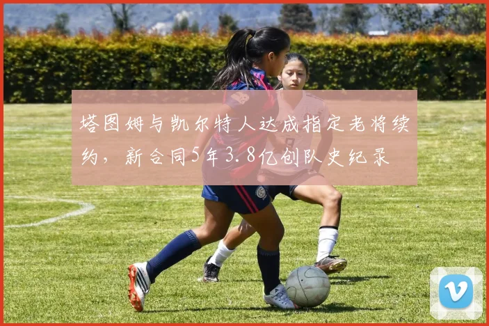 塔图姆与凯尔特人达成指定老将续约，新合同5年3.8亿创队史纪录