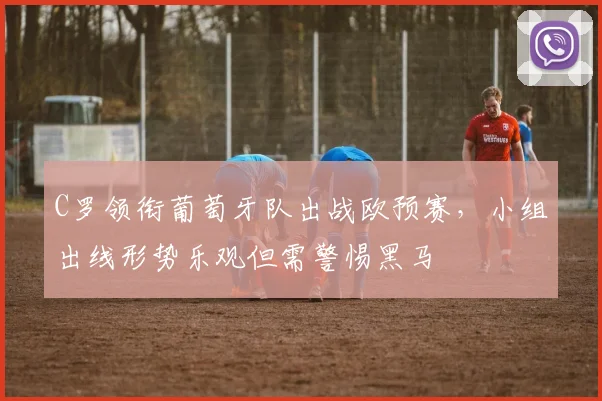 C罗领衔葡萄牙队出战欧预赛，小组出线形势乐观但需警惕黑马